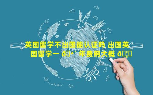 英国留学不出国能认证吗 出国英国留学一 🪴 年费用大概 🦄 多少钱